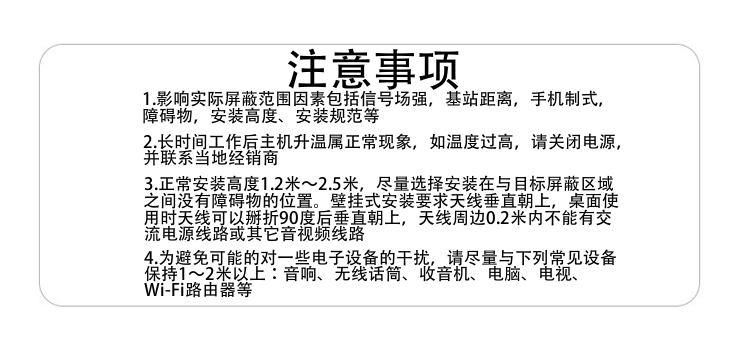 注意事項
1.影響實際屏蔽范圍因素包括信號場強，基站距離，手機制式，障礙物，安裝高度、安裝規(guī)范等
2.長時間工作后主機升溫屬正?，F(xiàn)象，如溫度過高，請關(guān)閉電源，并聯(lián)系當(dāng)?shù)亟?jīng)銷商
3.正常安裝高度1.8米～2.5米，盡量選擇安裝在與目標(biāo)屏蔽區(qū)域之間沒有障礙物的位置。壁掛式安裝要求天線垂直朝上，桌面使用時天線可以掰折90度后垂直朝上，天線周邊0.2米內(nèi)不能有交流電源線路或其它音視頻線路
4.為避免可能的對一些電子設(shè)備的干擾，請盡量與下列常見設(shè)備保持1～2米以上：音響、無線話筒、收音機、電腦、電視、Wi-Fi路由器等