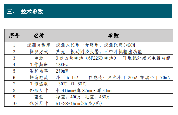 探測(cè)靈敏度 探測(cè)人民幣一元硬幣，探測(cè)距離≥6CM 2 探測(cè)方式 聲光、振動(dòng)同步報(bào)警，可帶耳機(jī)輸出功能 3 電源 9 伏方塊電池（6F22ND 電池），可選配外接充電器功能 4 工作頻率 13KHz 5 消耗功率 270mW 6 靜態(tài)電流 小于 5.1mA 工作電流：聲光小于 20mA 振動(dòng)小于 70mA 7 工作溫度 -30℃ 到 50℃ 8 外形尺寸 長 415mm*寬 87mm·厚 41mm 9 重量 凈重：400g 毛重：450g 10 包裝尺寸 51*28*45cm(25 支/箱)