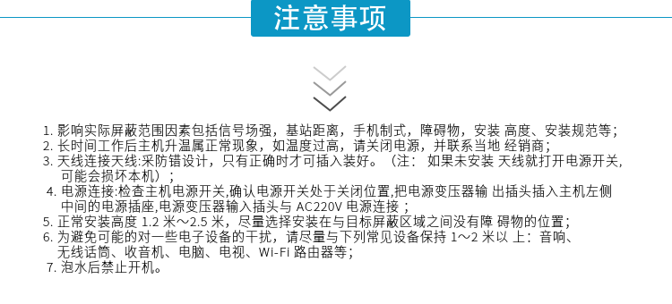 1.影響實際屏蔽范圍因素包括信號場強，基站距離，手機制式，障礙物，安裝高度、安裝規(guī)范等；
2.長時間工作后主機升溫屬正常現(xiàn)象，如溫度過高，請關(guān)閉電源，并聯(lián)系當(dāng)?shù)亟?jīng)銷商；
3.天線連接天線:采防錯設(shè)計，只有正確時才可插入裝好。（注：? 如果未安裝天線就打開電源開關(guān),可能會損壞本機）；
4.電源連接:檢查主機電源開關(guān),確認電源開關(guān)處于關(guān)閉位置,把電源變壓器輸出插頭插入主機左側(cè)中間的電源插座,電源變壓器輸入插頭與AC220V電源連接
5.正常安裝高度1.2米～2.5米，盡量選擇安裝在與目標(biāo)屏蔽區(qū)域之間沒有障礙物的位置；
6.為避免可能的對一些電子設(shè)備的干擾，請盡量與下列常見設(shè)備保持1～2米以上：音響、無線話筒、收音機、電腦、電視、Wi-Fi路由器等；
7.泡水后禁止開機。